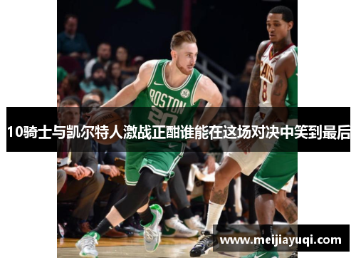 10骑士与凯尔特人激战正酣谁能在这场对决中笑到最后